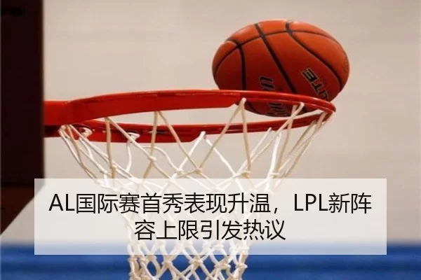 AL国际赛首秀表现升温，LPL新阵容上限引发热议