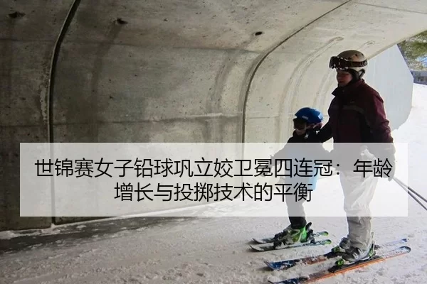世锦赛女子铅球巩立姣卫冕四连冠：年龄增长与投掷技术的平衡